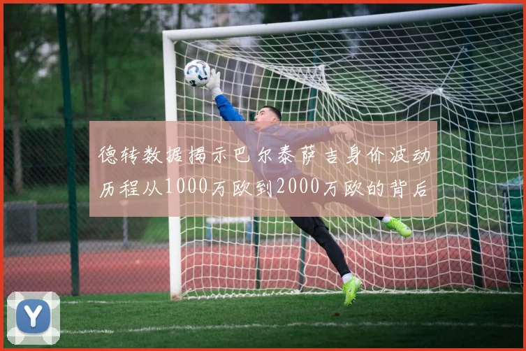 德转数据揭示巴尔泰萨吉身价波动历程从1000万欧到2000万欧的背后故事