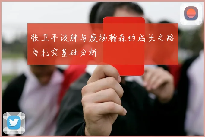 张卫平谈胖与瘦杨瀚森的成长之路与扎实基础分析