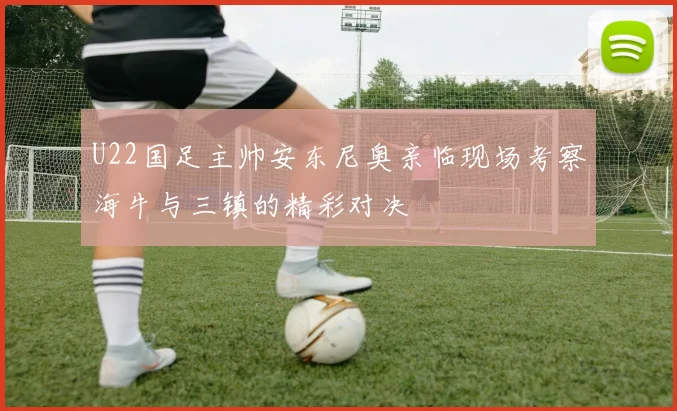 U22国足主帅安东尼奥亲临现场考察海牛与三镇的精彩对决