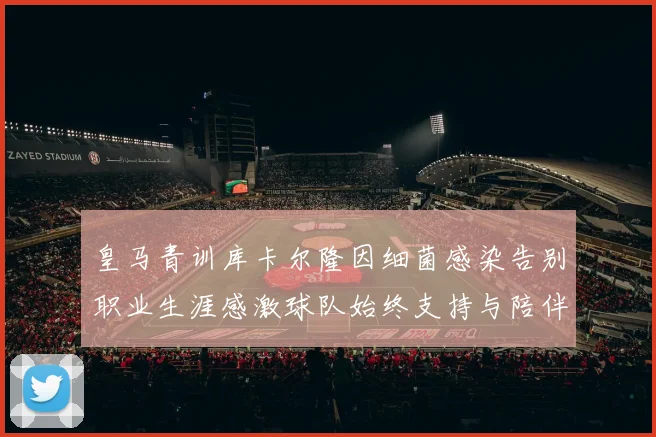 皇马青训库卡尔隆因细菌感染告别职业生涯感激球队始终支持与陪伴