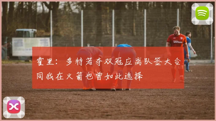 霍里：多特若夺双冠应离队签大合同我在火箭也曾如此选择