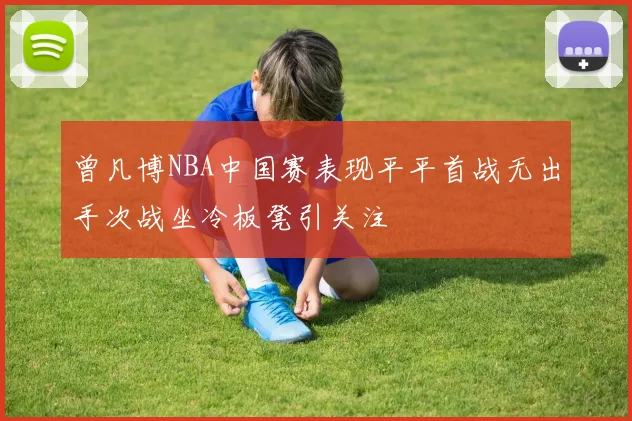曾凡博NBA中国赛表现平平首战无出手次战坐冷板凳引关注