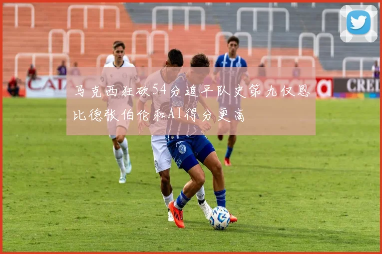 马克西狂砍54分追平队史第九仅恩比德张伯伦和AI得分更高