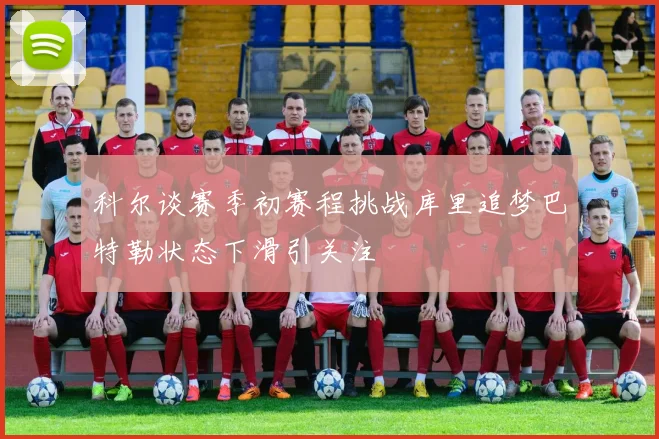 科尔谈赛季初赛程挑战库里追梦巴特勒状态下滑引关注