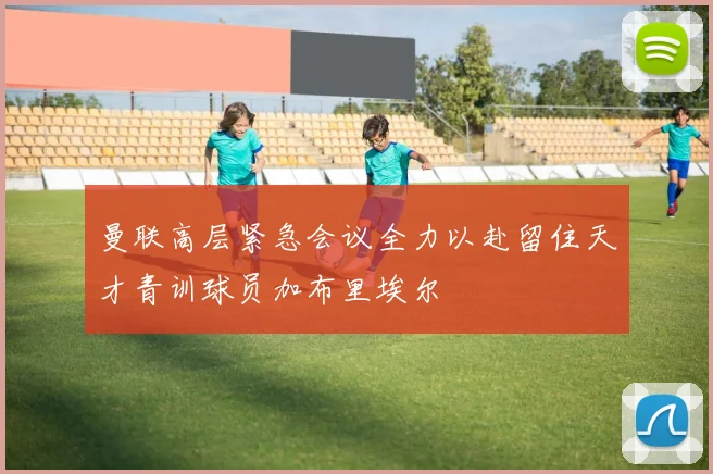 曼联高层紧急会议全力以赴留住天才青训球员加布里埃尔