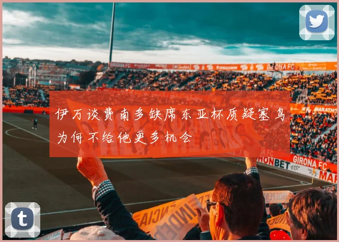 伊万谈费南多缺席东亚杯质疑塞鸟为何不给他更多机会