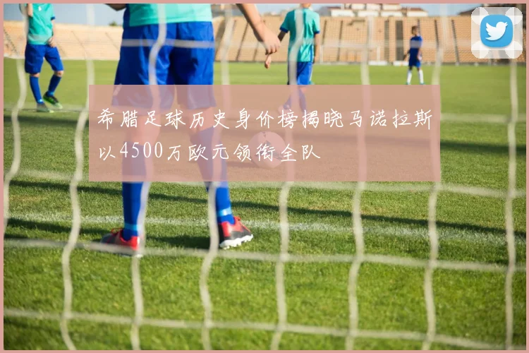 希腊足球历史身价榜揭晓马诺拉斯以4500万欧元领衔全队