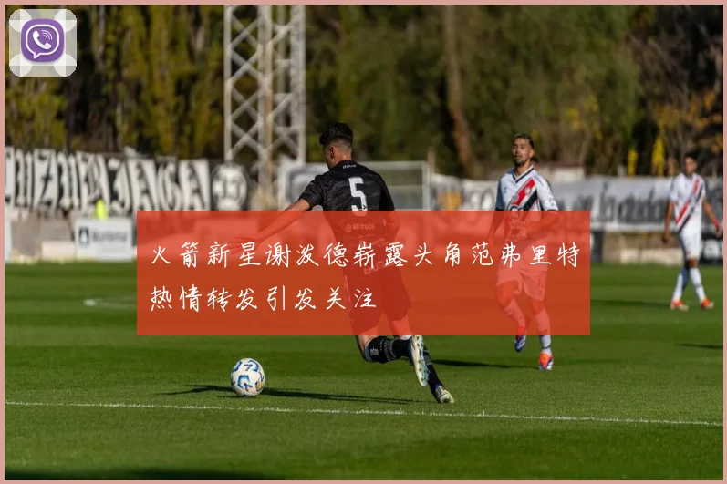 火箭新星谢泼德崭露头角范弗里特热情转发引发关注