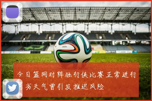 今日篮网对阵独行侠比赛正常进行恶劣天气曾引发推迟风险