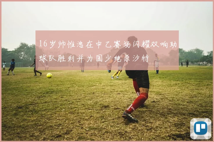 16岁帅惟浩在中乙赛场闪耀双响助球队胜利并为国少绝杀沙特