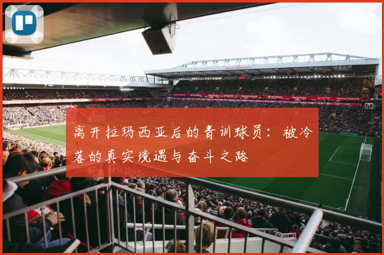 离开拉玛西亚后的青训球员：被冷落的真实境遇与奋斗之路