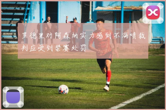 罗德里对阿森纳实力感到不满喷裁判应受到禁赛处罚