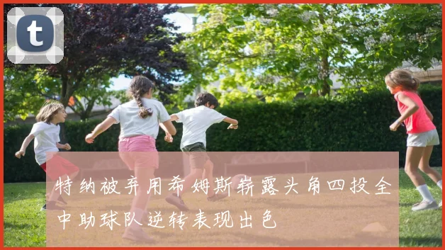 特纳被弃用希姆斯崭露头角四投全中助球队逆转表现出色