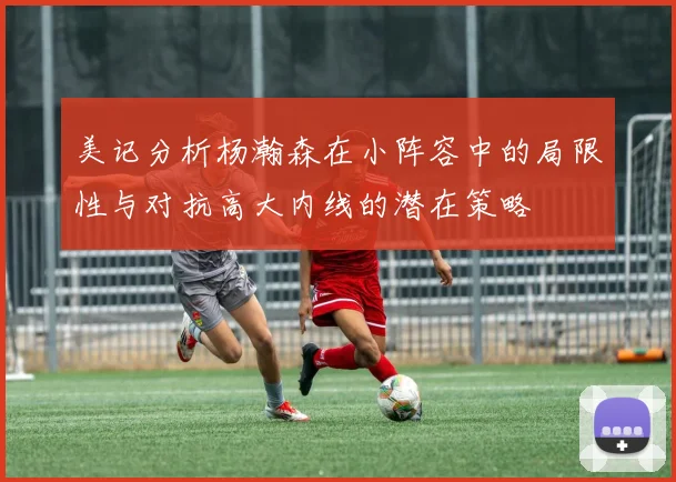 美记分析杨瀚森在小阵容中的局限性与对抗高大内线的潜在策略