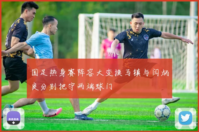 国足热身赛阵容大变换马镇与闫炳良分别把守两端球门