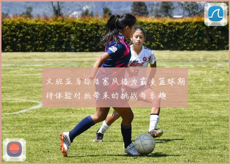 文班亚马称活塞风格为霸凌篮球期待体验对抗带来的挑战与乐趣