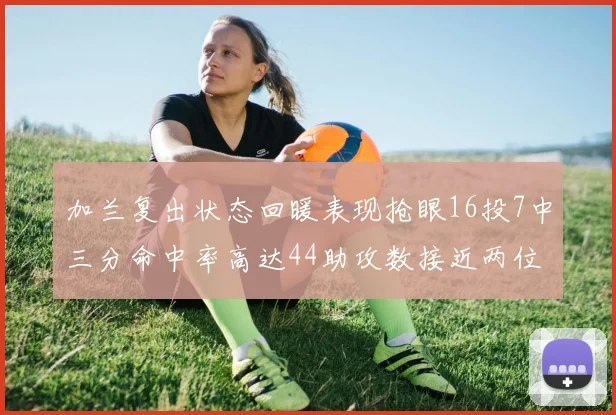 加兰复出状态回暖表现抢眼16投7中三分命中率高达44助攻数接近两位数